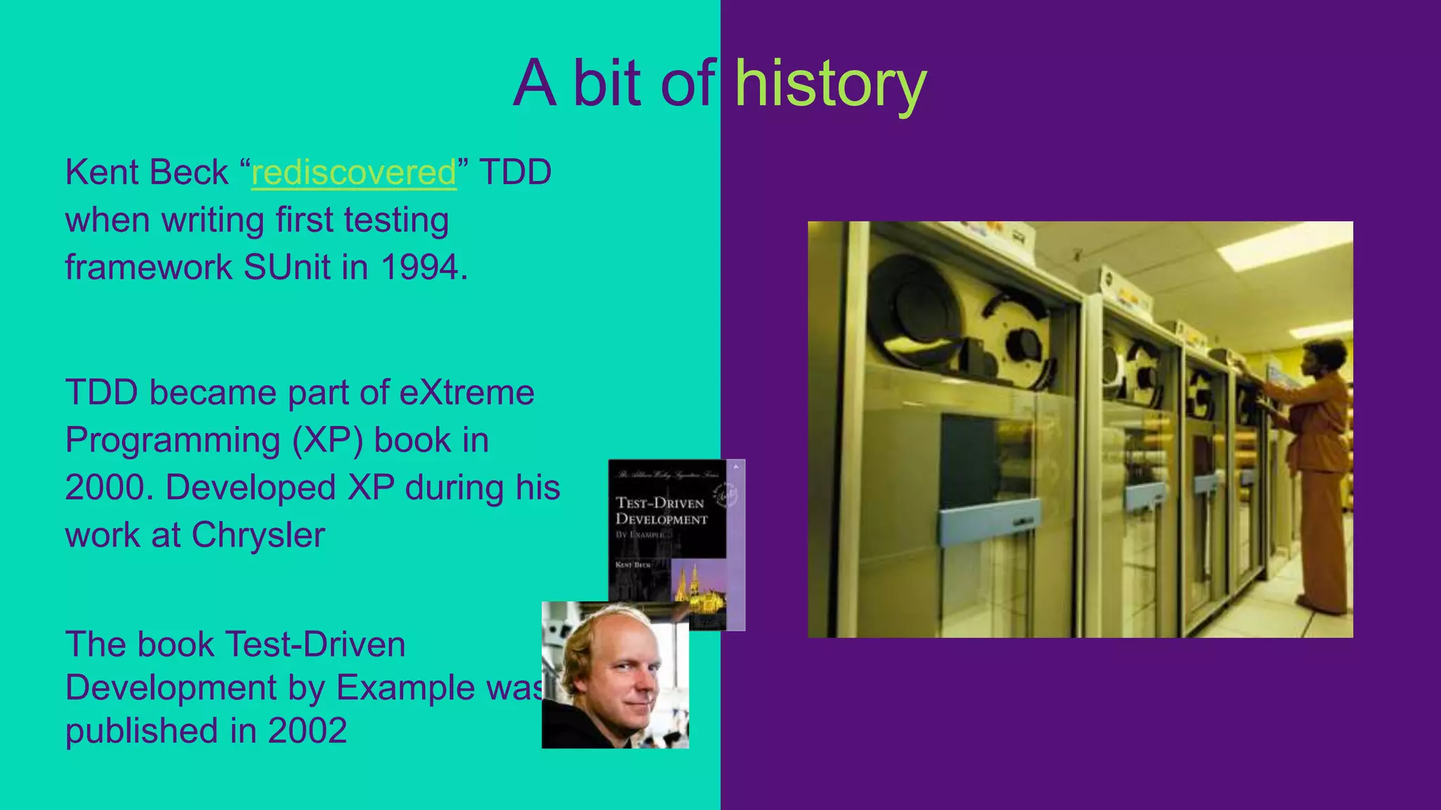 Kent Beck “rediscovered” TDD
when writing first testing
framework SUnit in 1994.
TDD became part of eXtreme
Programming (XP) book in
2000. Developed XP during his
work at Chrysler
The book Test-Driven
Development by Example was
published in 2002
A bit of history
 