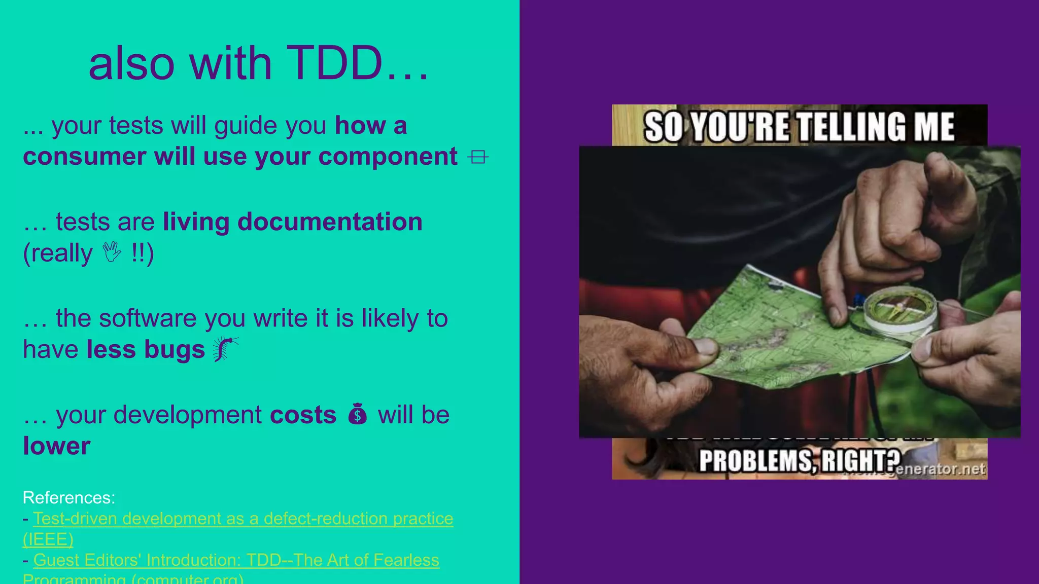 ... your tests will guide you how a
consumer will use your component ⏛
… tests are living documentation
(really 🖖 !!)
… the software you write it is likely to
have less bugs 🐛
… your development costs 💰 will be
lower
References:
- Test-driven development as a defect-reduction practice
(IEEE)
- Guest Editors' Introduction: TDD--The Art of Fearless
also with TDD…
 