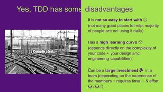 It is not so easy to start with 😅
(not many good places to help, majority
of people are not using it daily)
Has a high learning curve 😟
(depends directly on the complexity of
your code + your design and
engineering capabilities)
Can be a large investment 💸 in a
team (depending on the experience of
the members + requires time ⏱ & effort
🙇♀️🙇♂️)
Yes, TDD has some disadvantages
 