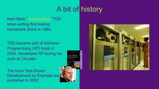 Kent Beck “rediscovered” TDD
when writing first testing
framework SUnit in 1994.
TDD became part of eXtreme
Programming (XP) book in
2000. Developed XP during his
work at Chrysler
The book Test-Driven
Development by Example was
published in 2002
A bit of history
 