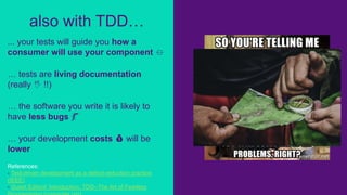 ... your tests will guide you how a
consumer will use your component ⏛
… tests are living documentation
(really 🖖 !!)
… the software you write it is likely to
have less bugs 🐛
… your development costs 💰 will be
lower
References:
- Test-driven development as a defect-reduction practice
(IEEE)
- Guest Editors' Introduction: TDD--The Art of Fearless
also with TDD…
 