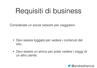@andreafrancia
Requisiti di business
Considerate un social network per viaggiatori.
• Devi essere loggato per vedere i contenuti del
sito.
• Devi essere un amico per poter vedere i viaggi di
un altro utente.
 