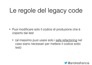 @andreafrancia
Le regole del legacy code
• Puoi modiﬁcare solo il codice di produzione che è
coperto dai test
• (al massimo puoi usare solo i safe refactoring nel
caso siano necessari per mettere il codice sotto
test)
 