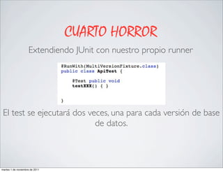 CUARTO HORROR
                    Extendiendo JUnit con nuestro propio runner




 El test se ejecutará dos veces, una para cada versión de base
                            de datos.



martes 1 de noviembre de 2011
 