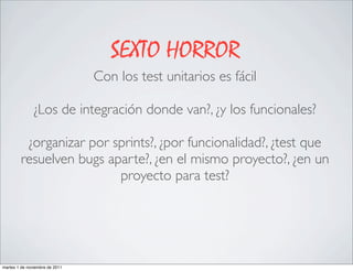 SEXTO HORROR
                                Con los test unitarios es fácil

               ¿Los de integración donde van?, ¿y los funcionales?

          ¿organizar por sprints?, ¿por funcionalidad?, ¿test que
         resuelven bugs aparte?, ¿en el mismo proyecto?, ¿en un
                          proyecto para test?




martes 1 de noviembre de 2011
 