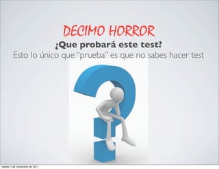 DECIMO HORROR
                     ¿Que probará este test?
         Esto lo único que “prueba” es que no sabes hacer test




martes 1 de noviembre de 2011
 