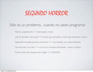 SEGUNDO HORROR
                Sólo es un problema... cuando no sabes programar
                          Mucho acoplamiento => demasiados mocks

                          ¿ley de demeter?, ¿de quien? => mocks que devuelven mocks que devuelven mocks...

                          Depender de abstracciones al extremo => una interfaz, una implementación

                          No escuchar a tus test => si el test se complica demasiado... revisa tu diseño.

                          Escribir estos test despues del código => SUICIDIO.




martes 1 de noviembre de 2011
 