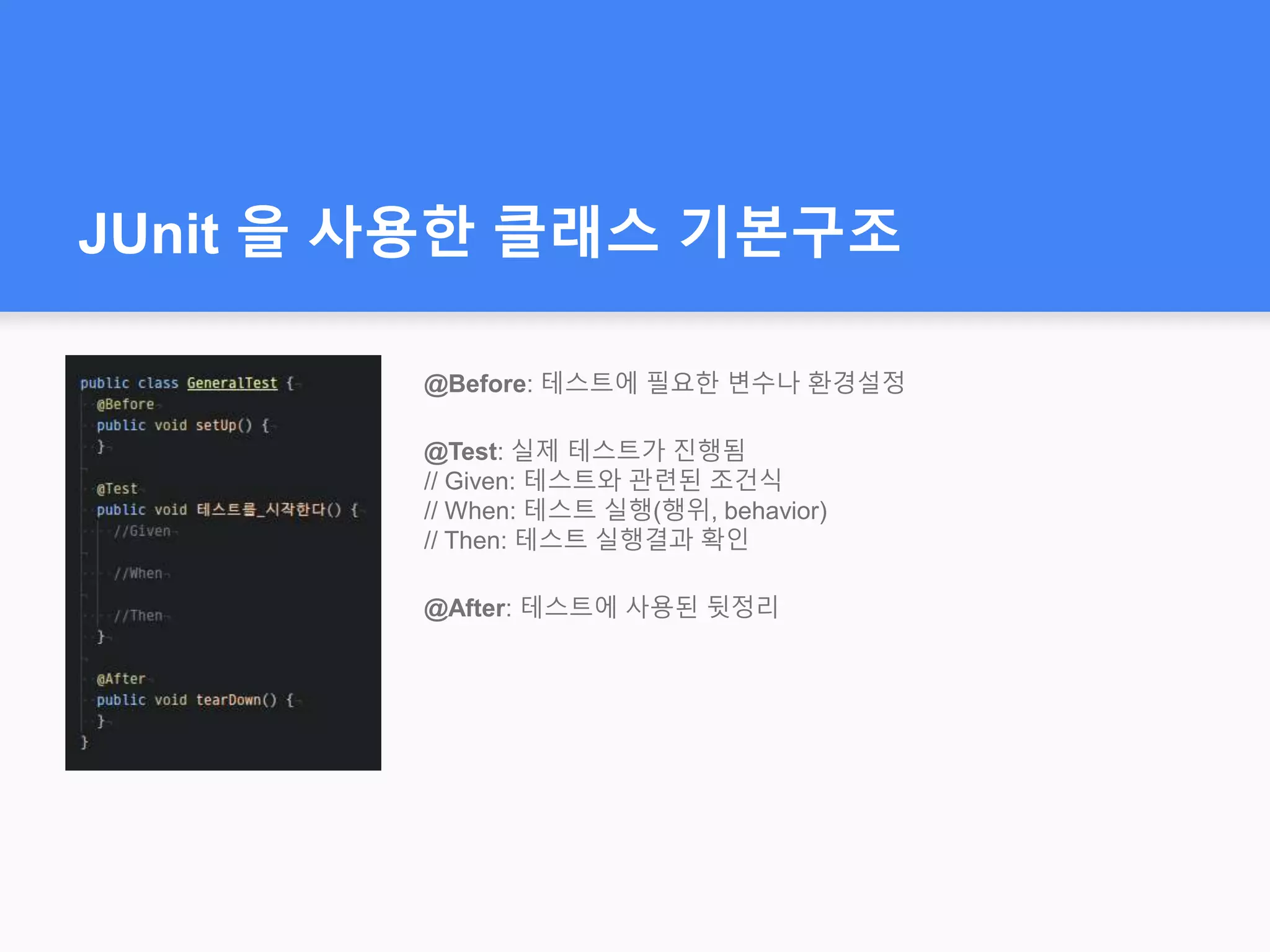 JUnit 을 사용한 클래스 기본구조
@Before: 테스트에 필요한 변수나 환경설정
@Test: 실제 테스트가 진행됨
// Given: 테스트와 관련된 조건식
// When: 테스트 실행(행위, behavior)
// Then: 테스트 실행결과 확인
@After: 테스트에 사용된 뒷정리
 