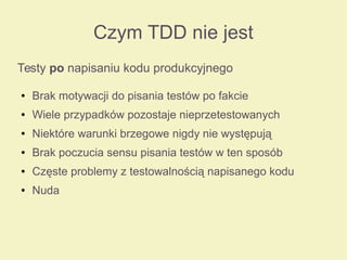 Czym TDD nie jest
Testy po napisaniu kodu produkcyjnego
● Brak motywacji do pisania testów po fakcie
● Wiele przypadków pozostaje nieprzetestowanych
● Niektóre warunki brzegowe nigdy nie występują
● Brak poczucia sensu pisania testów w ten sposób
● Częste problemy z testowalnością napisanego kodu
● Nuda
 