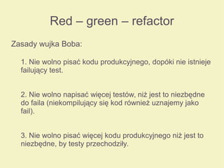 Red – green – refactor
Zasady wujka Boba:
1. Nie wolno pisać kodu produkcyjnego, dopóki nie istnieje
failujący test.
2. Nie wolno napisać więcej testów, niż jest to niezbędne
do faila (niekompilujący się kod również uznajemy jako
fail).
3. Nie wolno pisać więcej kodu produkcyjnego niż jest to
niezbędne, by testy przechodziły.
 