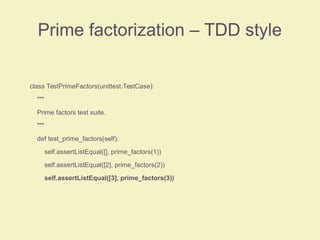 Prime factorization – TDD style
class TestPrimeFactors(unittest.TestCase):
"""
Prime factors test suite.
"""
def test_prime_factors(self):
self.assertListEqual([], prime_factors(1))
self.assertListEqual([2], prime_factors(2))
self.assertListEqual([3], prime_factors(3))
 