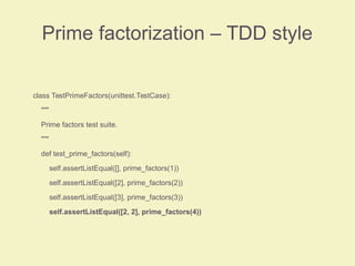 Prime factorization – TDD style
class TestPrimeFactors(unittest.TestCase):
"""
Prime factors test suite.
"""
def test_prime_factors(self):
self.assertListEqual([], prime_factors(1))
self.assertListEqual([2], prime_factors(2))
self.assertListEqual([3], prime_factors(3))
self.assertListEqual([2, 2], prime_factors(4))
 
