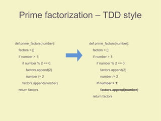Prime factorization – TDD style
def prime_factors(number):
factors = []
if number > 1:
if number % 2 == 0:
factors.append(2)
number /= 2
factors.append(number)
return factors
def prime_factors(number):
factors = []
if number > 1:
if number % 2 == 0:
factors.append(2)
number /= 2
if number > 1:
factors.append(number)
return factors
 
