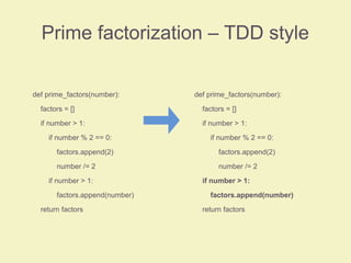Prime factorization – TDD style
def prime_factors(number):
factors = []
if number > 1:
if number % 2 == 0:
factors.append(2)
number /= 2
if number > 1:
factors.append(number)
return factors
def prime_factors(number):
factors = []
if number > 1:
if number % 2 == 0:
factors.append(2)
number /= 2
if number > 1:
factors.append(number)
return factors
 