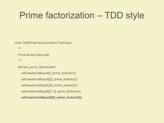 Prime factorization – TDD style
class TestPrimeFactors(unittest.TestCase):
"""
Prime factors test suite.
"""
def test_prime_factors(self):
self.assertListEqual([], prime_factors(1))
self.assertListEqual([2], prime_factors(2))
self.assertListEqual([3], prime_factors(3))
self.assertListEqual([2, 2], prime_factors(4))
self.assertListEqual([5], prime_factors(5))
 