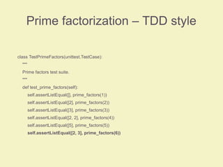Prime factorization – TDD style
class TestPrimeFactors(unittest.TestCase):
"""
Prime factors test suite.
"""
def test_prime_factors(self):
self.assertListEqual([], prime_factors(1))
self.assertListEqual([2], prime_factors(2))
self.assertListEqual([3], prime_factors(3))
self.assertListEqual([2, 2], prime_factors(4))
self.assertListEqual([5], prime_factors(5))
self.assertListEqual([2, 3], prime_factors(6))
 