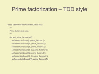 Prime factorization – TDD style
class TestPrimeFactors(unittest.TestCase):
"""
Prime factors test suite.
"""
def test_prime_factors(self):
self.assertListEqual([], prime_factors(1))
self.assertListEqual([2], prime_factors(2))
self.assertListEqual([3], prime_factors(3))
self.assertListEqual([2, 2], prime_factors(4))
self.assertListEqual([5], prime_factors(5))
self.assertListEqual([2, 3], prime_factors(6))
self.assertListEqual([7], prime_factors(7))
 