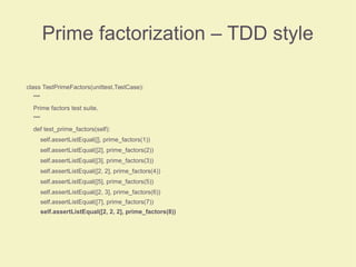 Prime factorization – TDD style
class TestPrimeFactors(unittest.TestCase):
"""
Prime factors test suite.
"""
def test_prime_factors(self):
self.assertListEqual([], prime_factors(1))
self.assertListEqual([2], prime_factors(2))
self.assertListEqual([3], prime_factors(3))
self.assertListEqual([2, 2], prime_factors(4))
self.assertListEqual([5], prime_factors(5))
self.assertListEqual([2, 3], prime_factors(6))
self.assertListEqual([7], prime_factors(7))
self.assertListEqual([2, 2, 2], prime_factors(8))
 