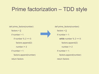 Prime factorization – TDD style
def prime_factors(number):
factors = []
if number > 1:
if number % 2 == 0:
factors.append(2)
number /= 2
if number > 1:
factors.append(number)
return factors
def prime_factors(number):
factors = []
if number > 1:
while number % 2 == 0:
factors.append(2)
number /= 2
if number > 1:
factors.append(number)
return factors
 