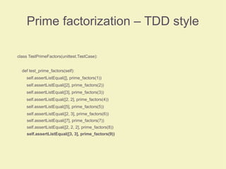 Prime factorization – TDD style
class TestPrimeFactors(unittest.TestCase):
def test_prime_factors(self):
self.assertListEqual([], prime_factors(1))
self.assertListEqual([2], prime_factors(2))
self.assertListEqual([3], prime_factors(3))
self.assertListEqual([2, 2], prime_factors(4))
self.assertListEqual([5], prime_factors(5))
self.assertListEqual([2, 3], prime_factors(6))
self.assertListEqual([7], prime_factors(7))
self.assertListEqual([2, 2, 2], prime_factors(8))
self.assertListEqual([3, 3], prime_factors(9))
 