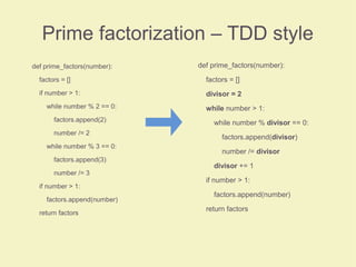 Prime factorization – TDD style
def prime_factors(number):
factors = []
if number > 1:
while number % 2 == 0:
factors.append(2)
number /= 2
while number % 3 == 0:
factors.append(3)
number /= 3
if number > 1:
factors.append(number)
return factors
def prime_factors(number):
factors = []
divisor = 2
while number > 1:
while number % divisor == 0:
factors.append(divisor)
number /= divisor
divisor += 1
if number > 1:
factors.append(number)
return factors
 