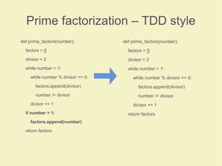 Prime factorization – TDD style
def prime_factors(number):
factors = []
divisor = 2
while number > 1:
while number % divisor == 0:
factors.append(divisor)
number /= divisor
divisor += 1
if number > 1:
factors.append(number)
return factors
def prime_factors(number):
factors = []
divisor = 2
while number > 1:
while number % divisor == 0:
factors.append(divisor)
number /= divisor
divisor += 1
return factors
 