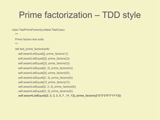 Prime factorization – TDD style
class TestPrimeFactors(unittest.TestCase):
"""
Prime factors test suite.
"""
def test_prime_factors(self):
self.assertListEqual([], prime_factors(1))
self.assertListEqual([2], prime_factors(2))
self.assertListEqual([3], prime_factors(3))
self.assertListEqual([2, 2], prime_factors(4))
self.assertListEqual([5], prime_factors(5))
self.assertListEqual([2, 3], prime_factors(6))
self.assertListEqual([7], prime_factors(7))
self.assertListEqual([2, 2, 2], prime_factors(8))
self.assertListEqual([3, 3], prime_factors(9))
self.assertListEqual([2, 2, 3, 3, 5, 7 , 11, 13], prime_factors(2*2*3*3*5*7*11*13))
 