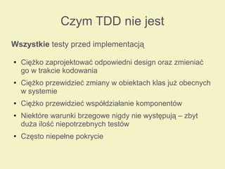 Czym TDD nie jest
Wszystkie testy przed implementacją
● Ciężko zaprojektować odpowiedni design oraz zmieniać
go w trakcie kodowania
● Ciężko przewidzieć zmiany w obiektach klas już obecnych
w systemie
● Ciężko przewidzieć współdziałanie komponentów
● Niektóre warunki brzegowe nigdy nie występują – zbyt
duża ilość niepotrzebnych testów
● Często niepełne pokrycie
 