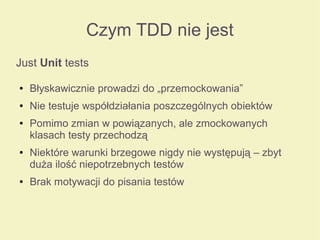 Czym TDD nie jest
Just Unit tests
● Błyskawicznie prowadzi do „przemockowania”
● Nie testuje współdziałania poszczególnych obiektów
● Pomimo zmian w powiązanych, ale zmockowanych
klasach testy przechodzą
● Niektóre warunki brzegowe nigdy nie występują – zbyt
duża ilość niepotrzebnych testów
● Brak motywacji do pisania testów
 