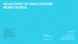ANACCOUNT OF UNACCOUNTED
MONEY IN INDIA
This presentation deals with
concepts related to
unaccounted income,
followed by sector specific
analysis and finally,
generation and utilisation of
unaccounted income due to
graft.
Takshashila
Discussion Document
November 21, 2016
Prepared by:
Anupam Manur
ManasaVenkataraman
TheTakshashila Institution
 
