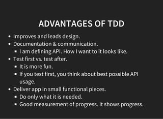 ADVANTAGES OF TDD
Improves and leads design.
Documentation & communication.
I am defining API. How I want to it looks like.
Test first vs. test after.
It is more fun.
If you test first, you think about best possible API
usage.
Deliver app in small functional pieces.
Do only what it is needed.
Good measurement of progress. It shows progress.
 