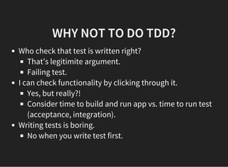 WHY NOT TO DO TDD?
Who check that test is written right?
That’s legitimite argument.
Failing test.
I can check functionality by clicking through it.
Yes, but really?!
Consider time to build and run app vs. time to run test
(acceptance, integration).
Writing tests is boring.
No when you write test first.
 