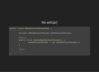 No setUp()
public class BankAccountParserTest {
private IBankAccountParser bankAccountParser;
@Before
public void createBankAccountParser() {
bankAccountParser = new BankAccountParser();
}
@Test
...
}
 