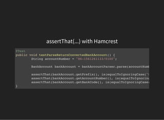 assertThat(...) with Hamcrest
@Test
public void testParseReturnConvertedBankAccount() {
String accountNumber = "86-1561261133/0100";
BankAccount bankAccount = bankAccountParser.parse(accountNumber);
assertThat(bankAccount.getPrefix(), is(equalToIgnoringCase("000086"
assertThat(bankAccount.getAccountNumber(), is(equalToIgnoringCase(
assertThat(bankAccount.getBankCode(), is(equalToIgnoringCase("000100"
}
 
