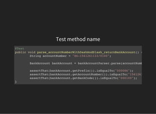 Test method name
@Test
public void parse_accountNumberWithDashAndSlash_returnBankAccount() {
String accountNumber = "86-1561261133/0100";
BankAccount bankAccount = bankAccountParser.parse(accountNumber);
assertThat(bankAccount.getPrefix()).isEqualTo("000086");
assertThat(bankAccount.getAccountNumber()).isEqualTo("1561261133"
assertThat(bankAccount.getBankCode()).isEqualTo("000100");
}
 