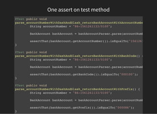 One assert on test method
@Test public void
parse_accountNumberWithDashAndSlash_returnBankAccountWithAccountNumber
String accountNumber = "86-1561261133/0100";
BankAccount bankAccount = bankAccountParser.parse(accountNumber);
assertThat(bankAccount.getAccountNumber()).isEqualTo("1561261133"
}
@Test public void
parse_accountNumberWithDashAndSlash_returnBankAccountWithBankCode() {
String accountNumber = "86-1561261133/0100";
BankAccount bankAccount = bankAccountParser.parse(accountNumber);
assertThat(bankAccount.getBankCode()).isEqualTo("000100");
}
@Test public void
parse_accountNumberWithDashAndSlash_returnBankAccountWithPrefix() {
String accountNumber = "86-1561261133/0100";
BankAccount bankAccount = bankAccountParser.parse(accountNumber);
assertThat(bankAccount.getPrefix()).isEqualTo("000086");
}
 