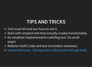 TIPS AND TRICKS
Test must fail and you have to see it.
Start with simplest test that actually creates functionality.
Do simpliest implementation satisfing test. Do small
steps!
Refactor both! Code and test (no broken windows).
Sandro Mancuso - Driving well-crafted code through tests
 