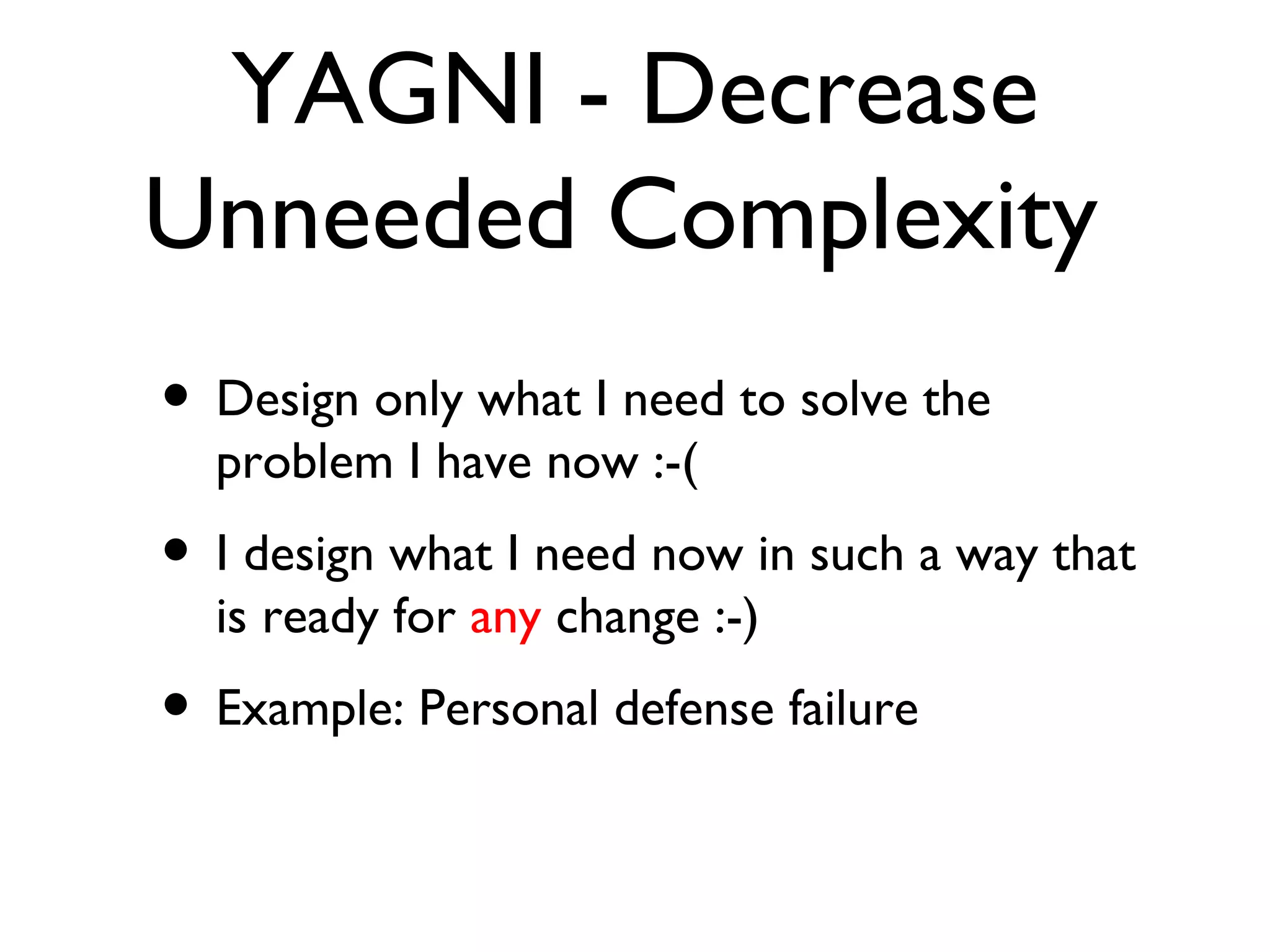 YAGNI - Decrease Unneeded Complexity  Design only what I need to solve the problem I have now :-( I design what I need now in such a way that is ready for  any  change :-) Example: Personal defense failure 