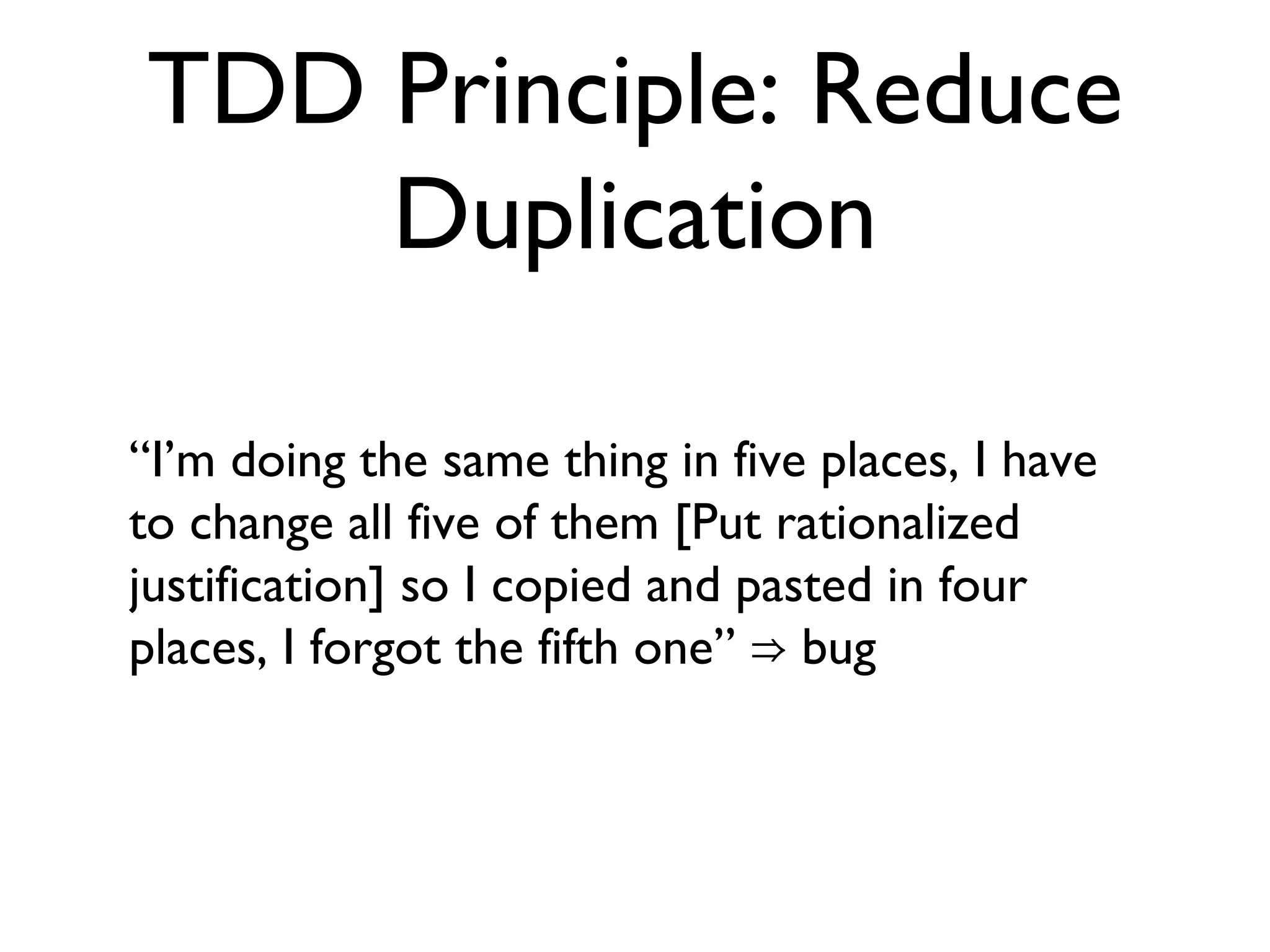 TDD Principle: Reduce Duplication “ I’m doing the same thing in five places, I have to change all five of them [Put rationalized justification] so I copied and pasted in four places, I forgot the fifth one” ⇒ bug  