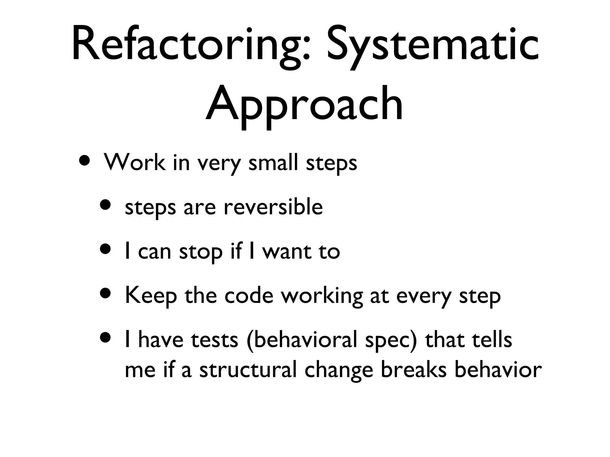 Refactoring: Systematic Approach Work in very small steps steps are reversible I can stop if I want to Keep the code working at every step I have tests (behavioral spec) that tells me if a structural change breaks behavior  