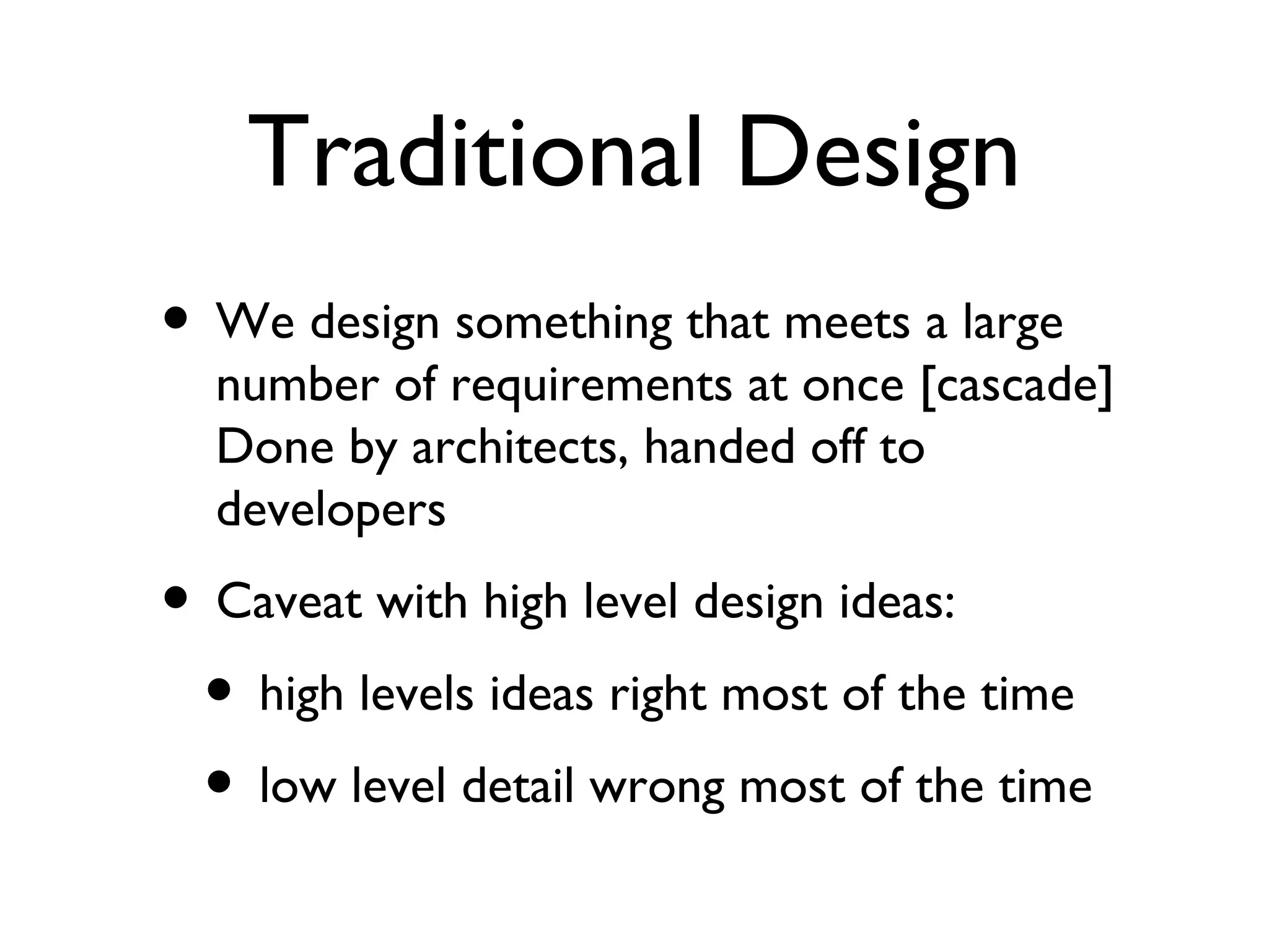 Traditional Design We design something that meets a large number of requirements at once [cascade] Done by architects, handed off to developers Caveat with high level design ideas: high levels ideas right most of the time low level detail wrong most of the time 
