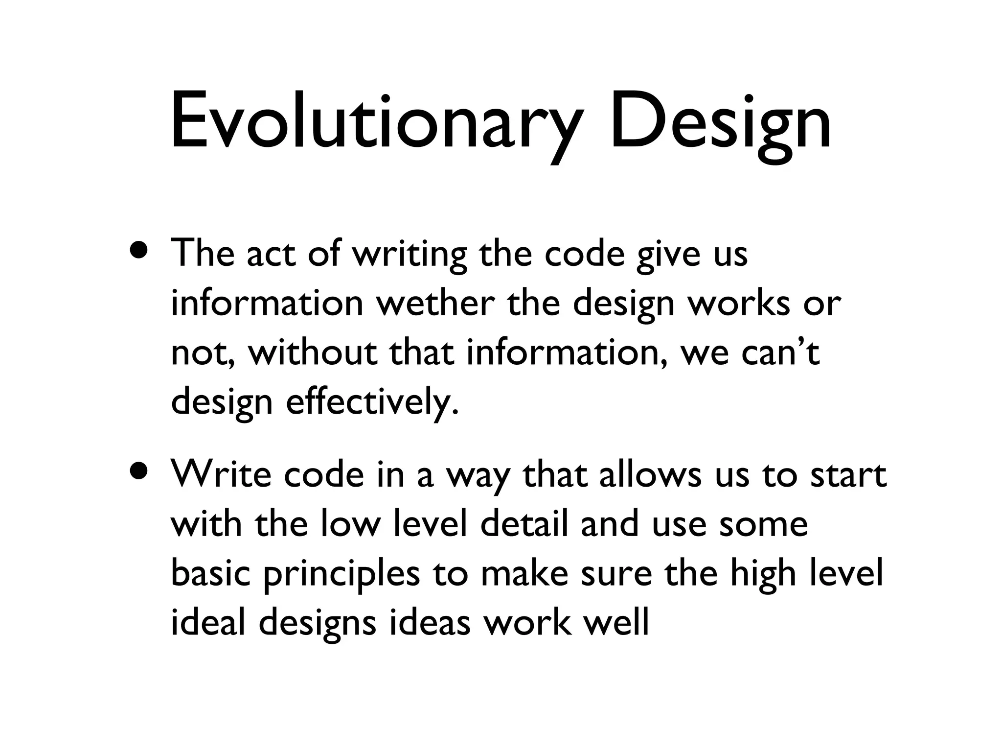 Evolutionary Design The act of writing the code give us information wether the design works or not, without that information, we can’t design effectively. Write code in a way that allows us to start with the low level detail and use some basic principles to make sure the high level ideal designs ideas work well 