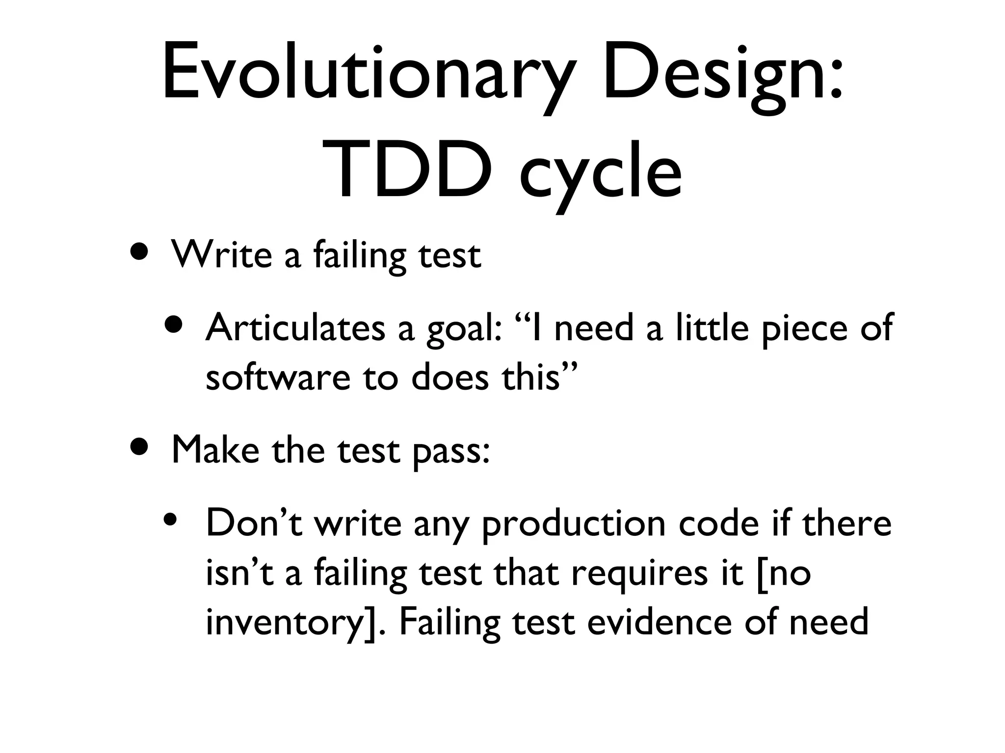 Evolutionary Design: TDD cycle Write a failing test  Articulates a goal: “I need a little piece of software to does this” Make the test pass: Don’t write any production code if there isn’t a failing test that requires it [no inventory]. Failing test evidence of need 