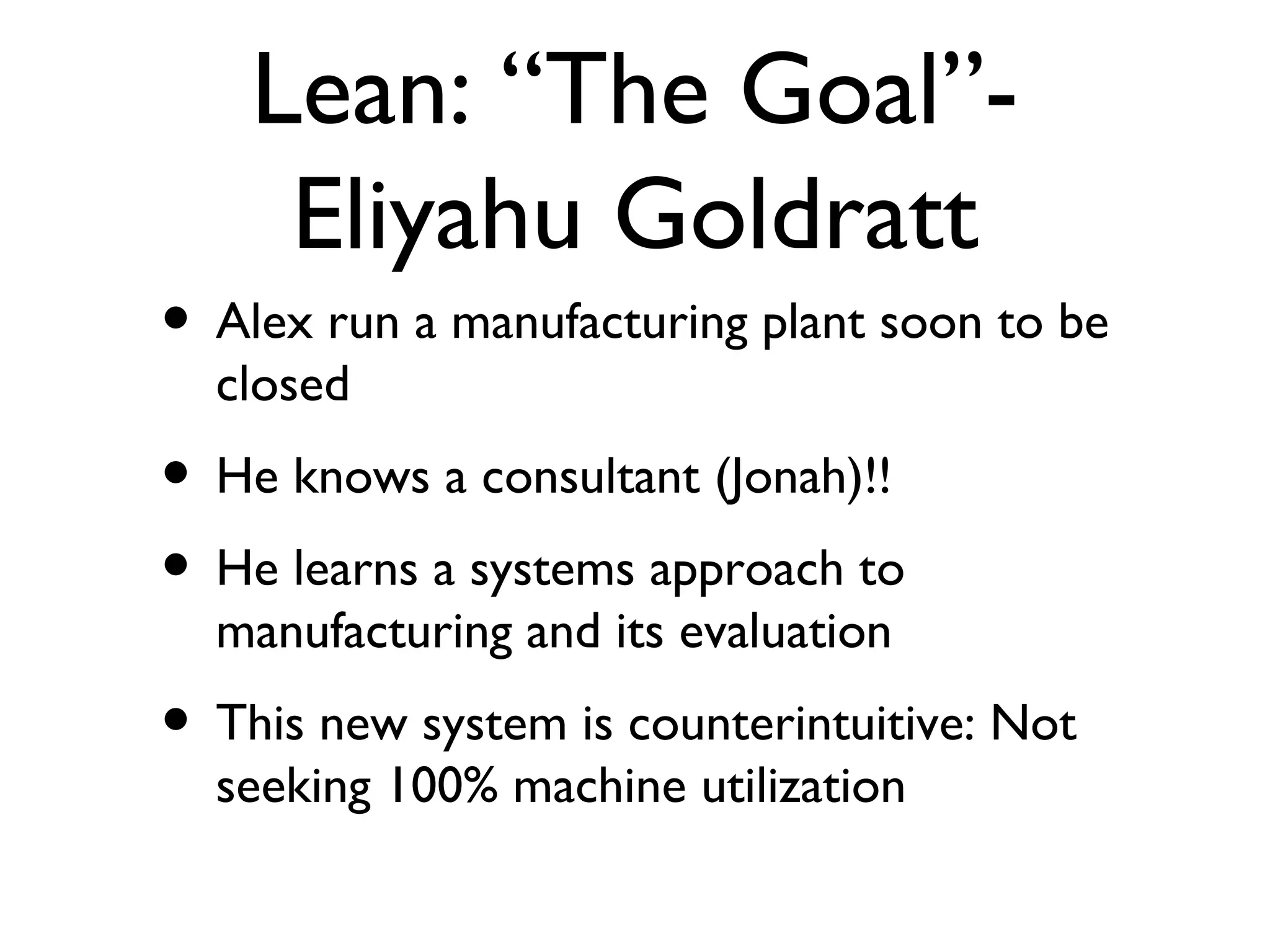 Lean: “The Goal”- Eliyahu Goldratt Alex run a manufacturing plant soon to be closed He knows a consultant (Jonah)!! He learns a systems approach to manufacturing and its evaluation This new system is counterintuitive: Not seeking 100% machine utilization  