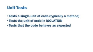 Unit Tests
• Tests a single unit of code (typically a method)
• Tests the unit of code in ISOLATION
• Tests that the code behaves as expected
 