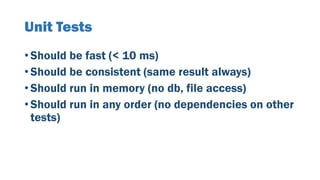 Unit Tests
• Should be fast (< 10 ms)
• Should be consistent (same result always)
• Should run in memory (no db, file access)
• Should run in any order (no dependencies on other
tests)
 