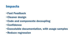 Impacts
• Fast Feedback
• Cleaner design
• Code and componente decoupling
• Confidence
• Executable documentation, with usage samples
• Reduce regression
 