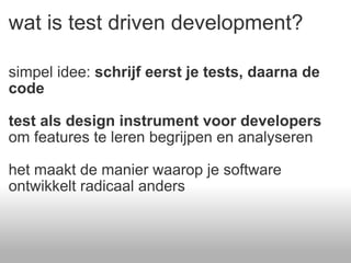 wat is test driven development? simpel idee:  schrijf eerst je tests, daarna de code test als design instrument voor developers  om features te leren begrijpen en analyseren het maakt de manier waarop je software ontwikkelt radicaal anders 