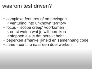 waarom test driven? complexe features of omgevingen venturing into unknown territory focus - 'scope creep' voorkomen eerst weten wat je wilt bereiken stoppen als je dat bereikt hebt beperken afhankelijkheid en samenhang code ritme - continu naar een doel werken 
