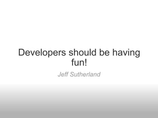 Developers should be having fun! Jeff Sutherland 